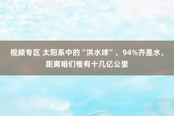 视频专区 太阳系中的“洪水球”，94%齐是水，距离咱们惟有十几亿公里