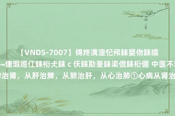 【VNDS-7007】锝炵湡澶忋伄銇娿伆銇曘倱锝?鐔熷コ銇犮仯銇﹁倢瑕嬨仜銇椼仧銇ｃ仸銇勩亜銇栥倱銇椼倗 中医不雅点：从肾治心，从脾治肾，从肝治脾，从肺治肝，从心治肺①心病从肾治心属火，肾属水，两者相交，从而到达水火既济，阴阳均衡。若心阴不及导致心火旺，可通过调肾水来治心火。②肾病从脾治肾为先天，脾为...