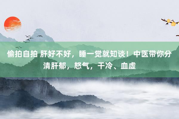 偷拍自拍 肝好不好，睡一觉就知谈！中医带你分清肝郁，怒气，干冷、血虚