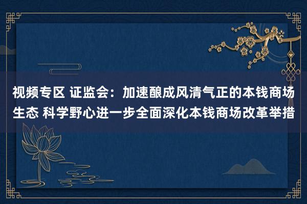 视频专区 证监会：加速酿成风清气正的本钱商场生态 科学野心进一步全面深化本钱商场改革举措