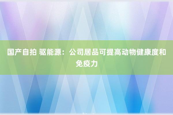 国产自拍 驱能源：公司居品可提高动物健康度和免疫力