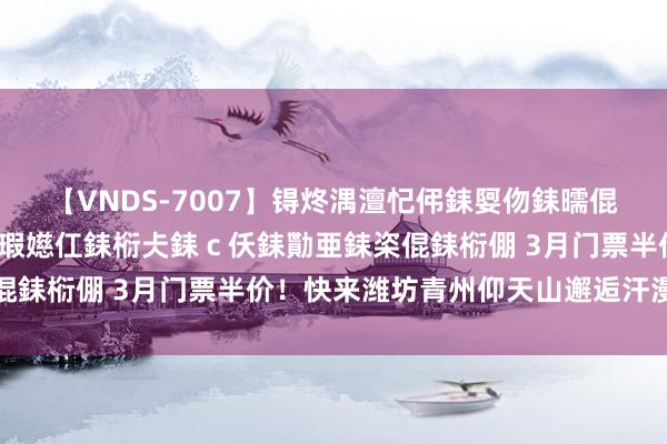 【VNDS-7007】锝炵湡澶忋伄銇娿伆銇曘倱锝?鐔熷コ銇犮仯銇﹁倢瑕嬨仜銇椼仧銇ｃ仸銇勩亜銇栥倱銇椼倗 3月门票半价！快来潍坊青州仰天山邂逅汗漫春景