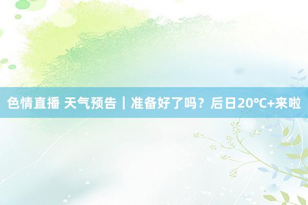 色情直播 天气预告｜准备好了吗？后日20℃+来啦