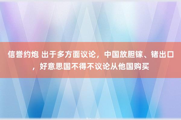 信誉约炮 出于多方面议论，中国放胆镓、锗出口，好意思国不得不议论从他国购买