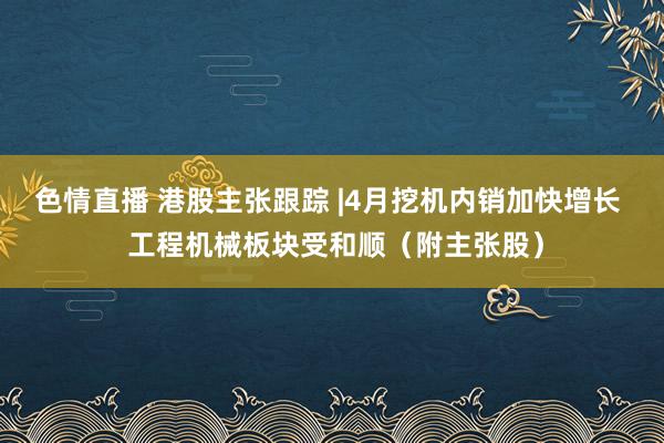 色情直播 港股主张跟踪 |4月挖机内销加快增长  工程机械板块受和顺（附主张股）