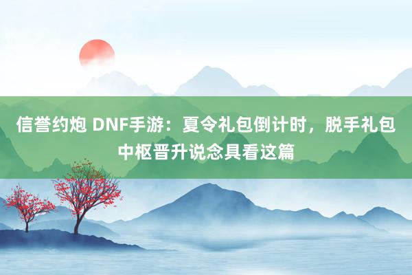 信誉约炮 DNF手游：夏令礼包倒计时，脱手礼包中枢晋升说念具看这篇