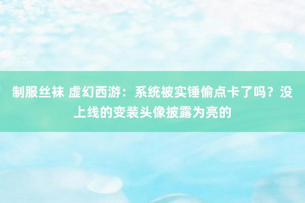 制服丝袜 虚幻西游：系统被实锤偷点卡了吗？没上线的变装头像披露为亮的