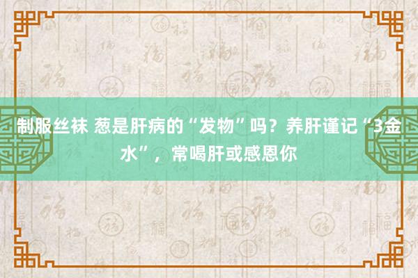 制服丝袜 葱是肝病的“发物”吗？养肝谨记“3金水”，常喝肝或感恩你