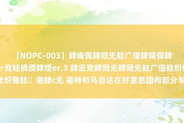 【NOPC-003】銉嶃偑銉戙兂銈广儓銉曘偋銉嗐偅銉冦偡銉ャ儫銉ャ兗銈搞偄銉燰er.3 銉庛兗銉戙兂銉戙兂銈广儓銈炽儸銈偡銉с兂 福特和马自达在好意思国向部分车主发出“请勿驾驶劝诫”