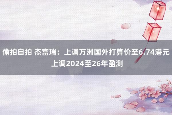 偷拍自拍 杰富瑞：上调万洲国外打算价至6.74港元 上调2024至26年盈测