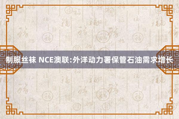 制服丝袜 NCE澳联:外洋动力署保管石油需求增长