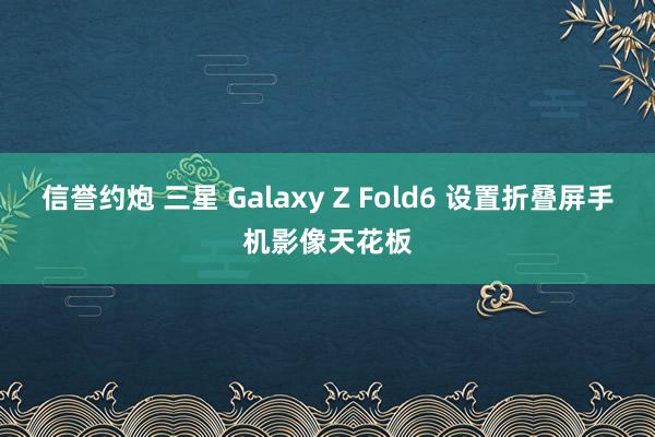 信誉约炮 三星 Galaxy Z Fold6 设置折叠屏手机影像天花板