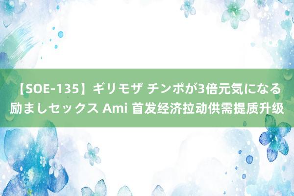 【SOE-135】ギリモザ チンポが3倍元気になる励ましセックス Ami 首发经济拉动供需提质升级