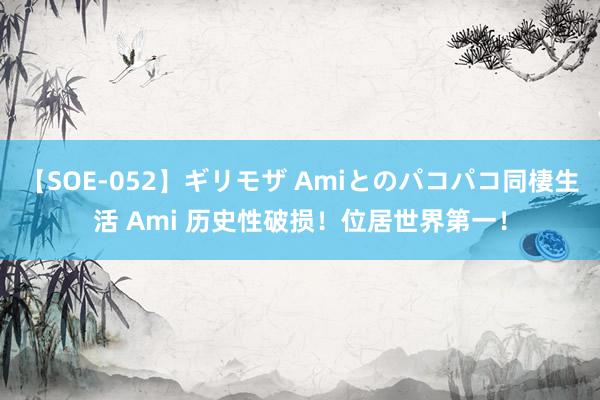 【SOE-052】ギリモザ Amiとのパコパコ同棲生活 Ami 历史性破损！位居世界第一！