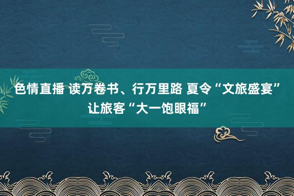 色情直播 读万卷书、行万里路 夏令“文旅盛宴”让旅客“大一饱眼福”