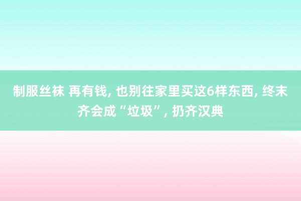 制服丝袜 再有钱， 也别往家里买这6样东西， 终末齐会成“垃圾”， 扔齐汉典