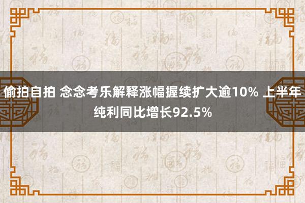 偷拍自拍 念念考乐解释涨幅握续扩大逾10% 上半年纯利同比增长92.5%