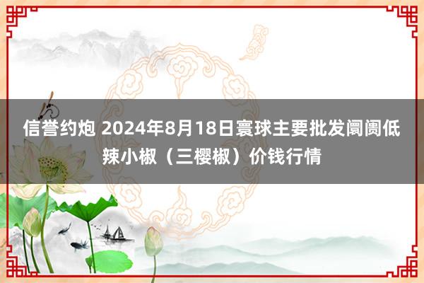 信誉约炮 2024年8月18日寰球主要批发阛阓低辣小椒（三樱椒）价钱行情