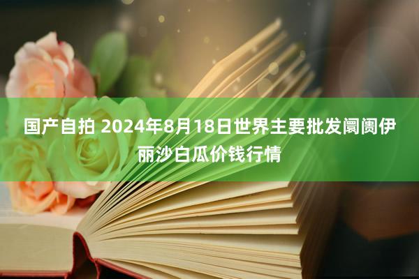 国产自拍 2024年8月18日世界主要批发阛阓伊丽沙白瓜价钱行情