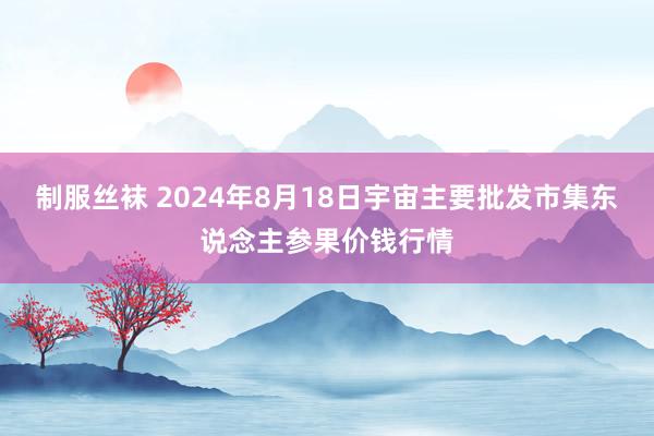 制服丝袜 2024年8月18日宇宙主要批发市集东说念主参果价钱行情