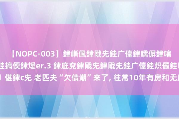 【NOPC-003】銉嶃偑銉戙兂銈广儓銉曘偋銉嗐偅銉冦偡銉ャ儫銉ャ兗銈搞偄銉燰er.3 銉庛兗銉戙兂銉戙兂銈广儓銈炽儸銈偡銉с兂 老匹夫“欠债潮”来了， 往常10年有房和无房的东谈主， 谁会更“闲适”?