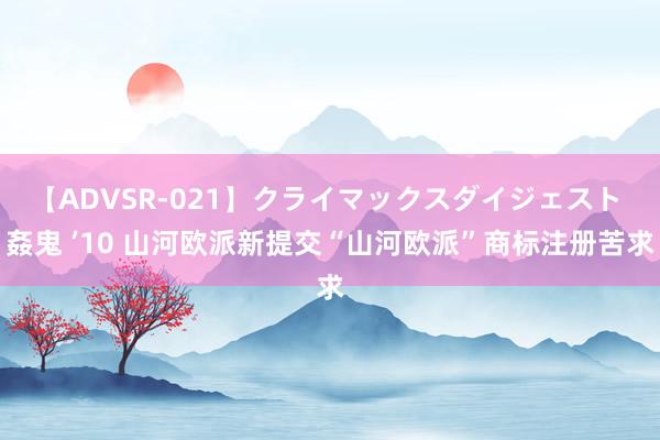 【ADVSR-021】クライマックスダイジェスト 姦鬼 ’10 山河欧派新提交“山河欧派”商标注册苦求