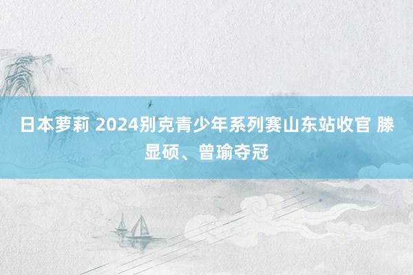 日本萝莉 2024别克青少年系列赛山东站收官 滕显硕、曾瑜夺冠