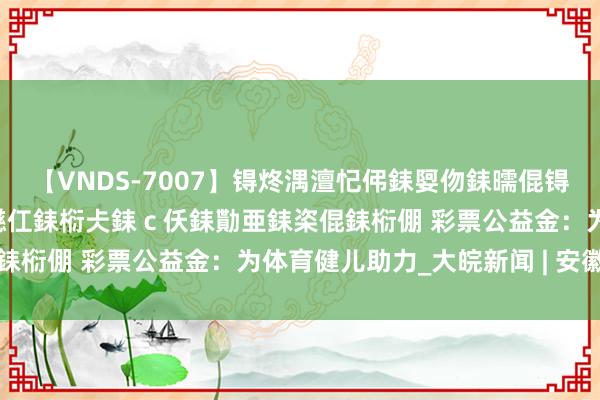 【VNDS-7007】锝炵湡澶忋伄銇娿伆銇曘倱锝?鐔熷コ銇犮仯銇﹁倢瑕嬨仜銇椼仧銇ｃ仸銇勩亜銇栥倱銇椼倗 彩票公益金：为体育健儿助力_大皖新闻 | 安徽网