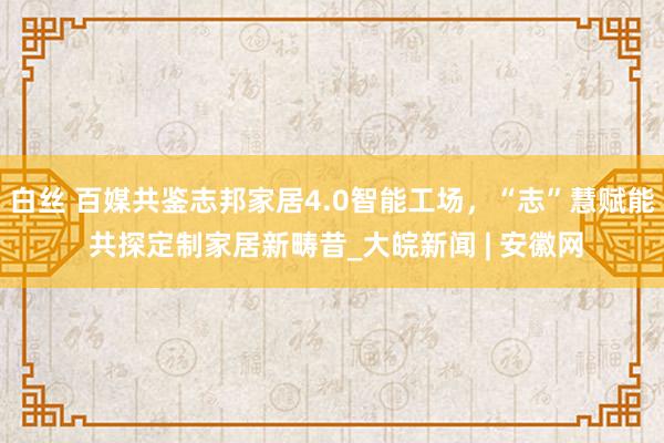 白丝 百媒共鉴志邦家居4.0智能工场，“志”慧赋能 共探定制家居新畴昔_大皖新闻 | 安徽网