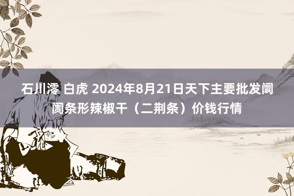 石川澪 白虎 2024年8月21日天下主要批发阛阓条形辣椒干（二荆条）价钱行情