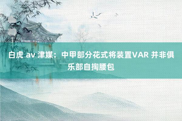 白虎 av 津媒：中甲部分花式将装置VAR 并非俱乐部自掏腰包