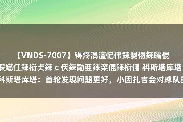 【VNDS-7007】锝炵湡澶忋伄銇娿伆銇曘倱锝?鐔熷コ銇犮仯銇﹁倢瑕嬨仜銇椼仧銇ｃ仸銇勩亜銇栥倱銇椼倗 科斯塔库塔：首轮发现问题更好，小因扎吉会对球队的谬妄感到惊诧