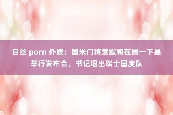 白丝 porn 外媒：国米门将索默将在周一下昼举行发布会，书记退出瑞士国度队