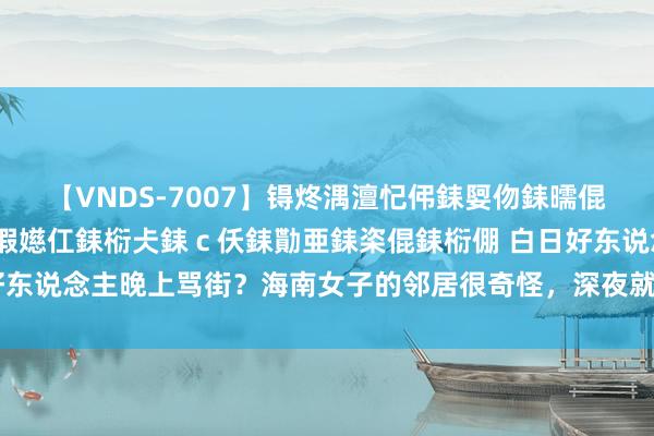 【VNDS-7007】锝炵湡澶忋伄銇娿伆銇曘倱锝?鐔熷コ銇犮仯銇﹁倢瑕嬨仜銇椼仧銇ｃ仸銇勩亜銇栥倱銇椼倗 白日好东说念主晚上骂街？海南女子的邻居很奇怪，深夜就怀疑被东说念主败坏