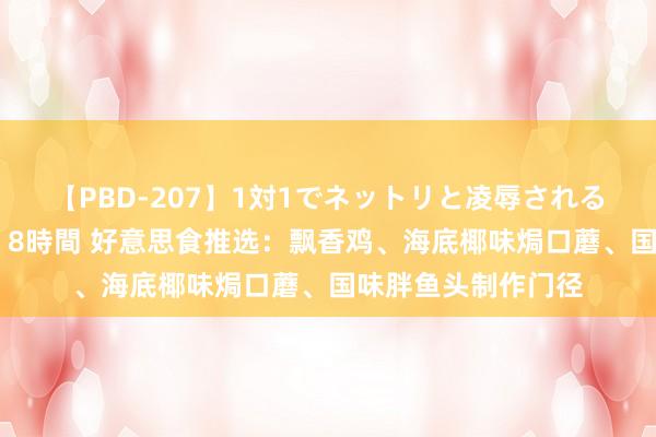 【PBD-207】1対1でネットリと凌辱されるプレミア女優たち 8時間 好意思食推选：飘香鸡、海底椰味焗口蘑、国味胖鱼头制作门径