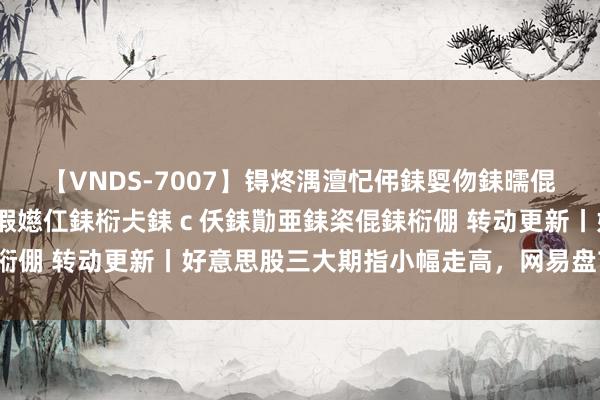 【VNDS-7007】锝炵湡澶忋伄銇娿伆銇曘倱锝?鐔熷コ銇犮仯銇﹁倢瑕嬨仜銇椼仧銇ｃ仸銇勩亜銇栥倱銇椼倗 转动更新丨好意思股三大期指小幅走高，网易盘前跌超5%