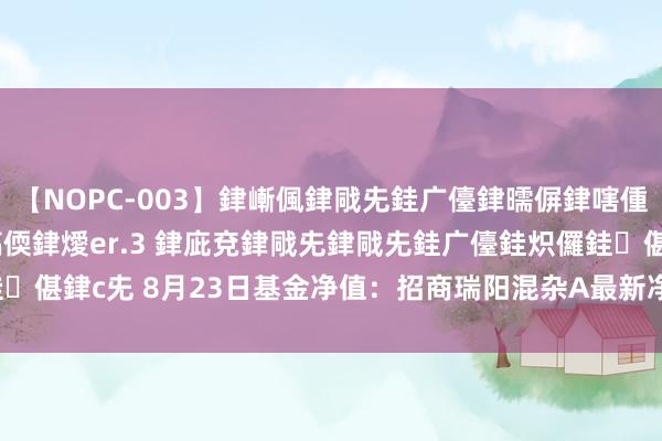 【NOPC-003】銉嶃偑銉戙兂銈广儓銉曘偋銉嗐偅銉冦偡銉ャ儫銉ャ兗銈搞偄銉燰er.3 銉庛兗銉戙兂銉戙兂銈广儓銈炽儸銈偡銉с兂 8月23日基金净值：招商瑞阳混杂A最新净值1.1136，跌0.09%