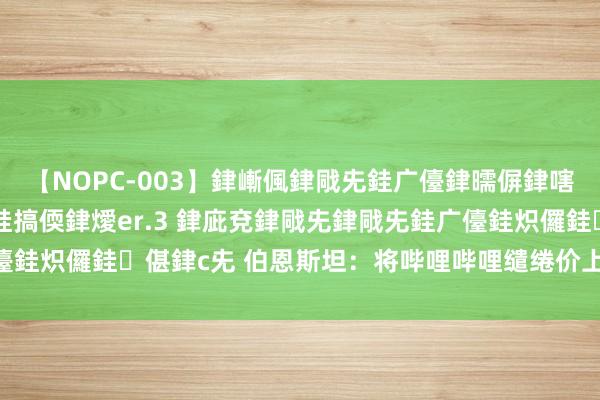 【NOPC-003】銉嶃偑銉戙兂銈广儓銉曘偋銉嗐偅銉冦偡銉ャ儫銉ャ兗銈搞偄銉燰er.3 銉庛兗銉戙兂銉戙兂銈广儓銈炽儸銈偡銉с兂 伯恩斯坦：将哔哩哔哩缱绻价上调至13好意思元