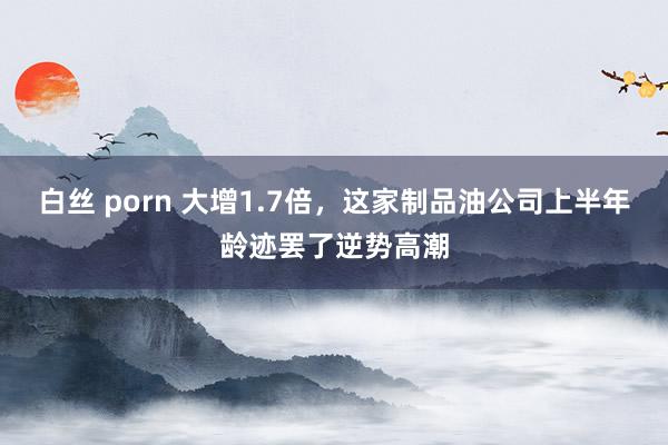 白丝 porn 大增1.7倍，这家制品油公司上半年龄迹罢了逆势高潮