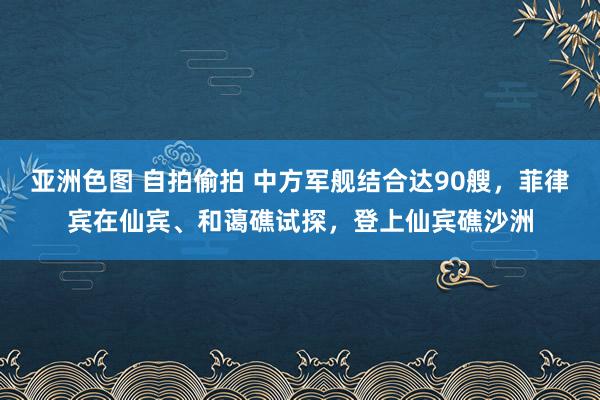 亚洲色图 自拍偷拍 中方军舰结合达90艘，菲律宾在仙宾、和蔼礁试探，登上仙宾礁沙洲