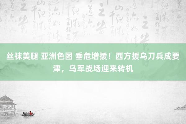 丝袜美腿 亚洲色图 垂危增援！西方援乌刀兵成要津，乌军战场迎来转机