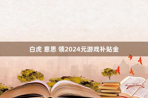 白虎 意思 领2024元游戏补贴金