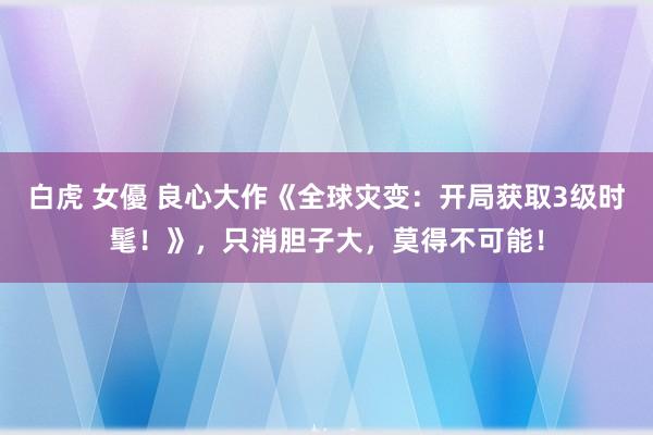 白虎 女優 良心大作《全球灾变：开局获取3级时髦！》，只消胆子大，莫得不可能！