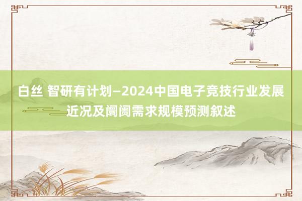 白丝 智研有计划—2024中国电子竞技行业发展近况及阛阓需求规模预测叙述