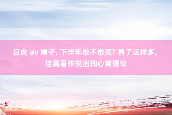 白虎 av 屋子， 下半年敢不敢买? 看了这样多， 这篇著作说出掏心窝提议