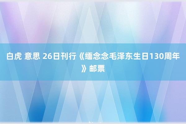 白虎 意思 26日刊行《缅念念毛泽东生日130周年》邮票