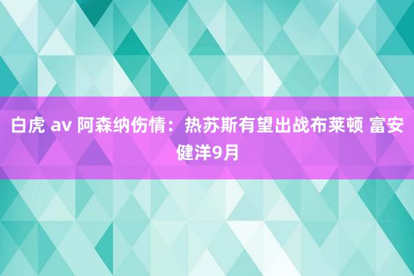 白虎 av 阿森纳伤情：热苏斯有望出战布莱顿 富安健洋9月