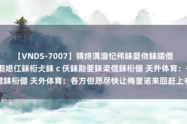 【VNDS-7007】锝炵湡澶忋伄銇娿伆銇曘倱锝?鐔熷コ銇犮仯銇﹁倢瑕嬨仜銇椼仧銇ｃ仸銇勩亜銇栥倱銇椼倗 天外体育：各方但愿尽快让梅里诺来回赶上布莱顿