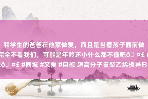 和学生的爸爸在他家做爱，而且是当着孩子面前做爱，太刺激了，孩子完全不看我们，可能是年龄还小什么都不懂吧? #同城 #文爱 #自慰 超高分子量聚乙烯板异形加工件能工作项