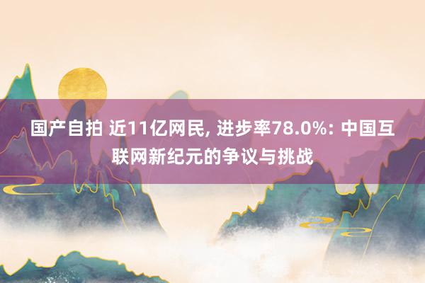 国产自拍 近11亿网民， 进步率78.0%: 中国互联网新纪元的争议与挑战